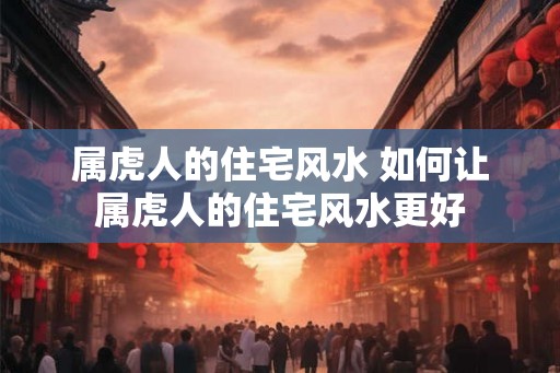 属虎人的住宅风水 如何让属虎人的住宅风水更好 属虎人的住宅风水 如何让属虎人的住宅风水更好