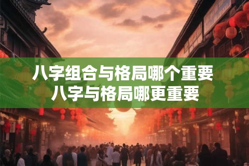八字组合与格局哪个重要 八字与格局哪更重要 八字组合与格局哪个重要 八字与格局哪更重要