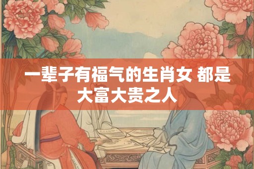 一辈子有福气的生肖女 都是大富大贵之人
