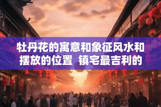 牡丹花的寓意和象征风水和摆放的位置  镇宅最吉利的三种花