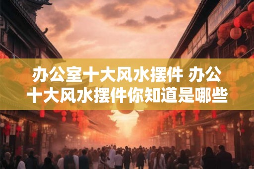 办公室十大风水摆件 办公十大风水摆件你知道是哪些吗 办公室十大风水摆件 办公十大风水摆件你知道是哪些吗