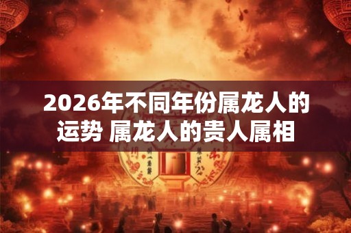 2026年不同年份属龙人的运势 属龙人的贵人属相 2026年不同年份属龙人的运势 属龙人的贵人属相