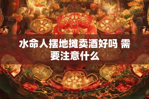 水命人摆地摊卖酒好吗 需要注意什么
