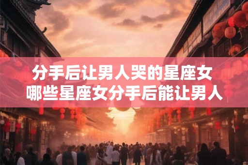 分手后让男人哭的星座女 哪些星座女分手后能让男人哭