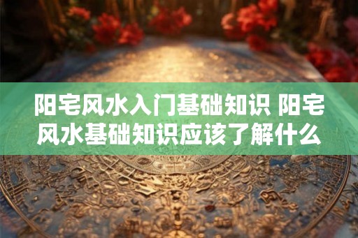 阳宅风水入门基础知识 阳宅风水基础知识应该了解什么