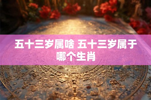 五十三岁属啥 五十三岁属于哪个生肖