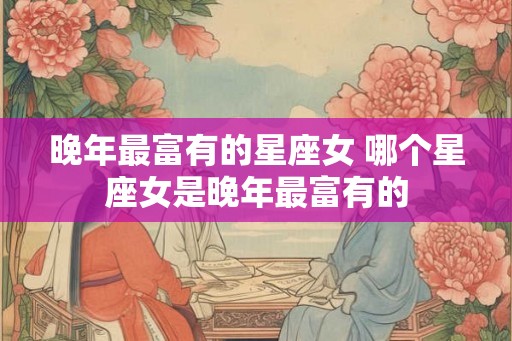 晚年最富有的星座女 哪个星座女是晚年最富有的