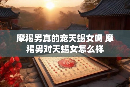 摩羯男真的宠天蝎女吗 摩羯男对天蝎女怎么样