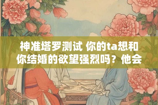 神准塔罗测试 你的ta想和你结婚的欲望强烈吗?他会恐婚吗? 神准塔罗测试 你的ta想和你结婚的欲望强烈吗?他会恐婚吗?