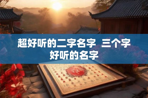 超好听的二字名字 三个字好听的名字 超好听的二字名字 三个字好听的名字
