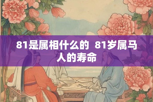 81是属相什么的 81岁属马人的寿命 81是属相什么的 81岁属马人的寿命