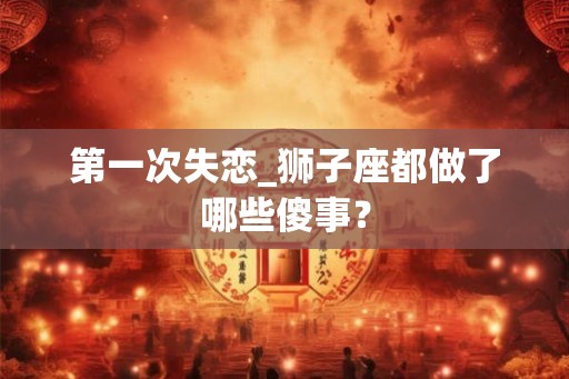 第一次失恋_狮子座都做了哪些傻事？