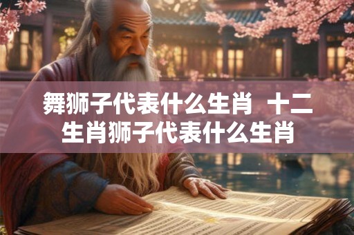 舞狮子代表什么生肖  十二生肖狮子代表什么生肖