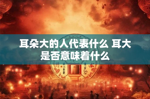 耳朵大的人代表什么 耳大是否意味着什么