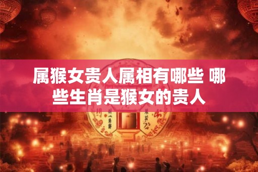 属猴女贵人属相有哪些 哪些生肖是猴女的贵人