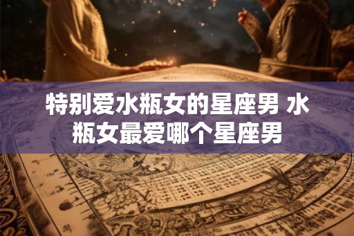 特别爱水瓶女的星座男 水瓶女最爱哪个星座男