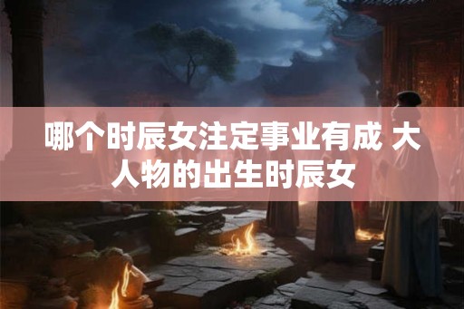 哪个时辰女注定事业有成 大人物的出生时辰女