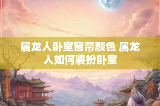 属龙人卧室窗帘颜色 属龙人如何装扮卧室