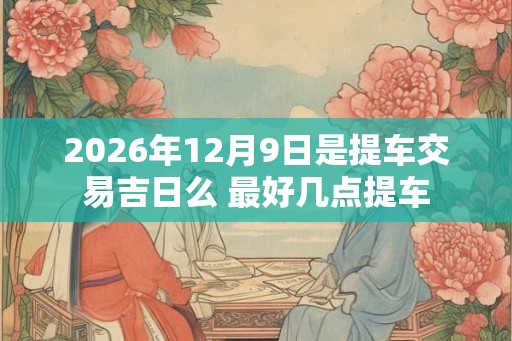 2026年12月9日是提车交易吉日么 最好几点提车