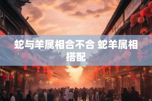 蛇与羊属相合不合 蛇羊属相搭配
