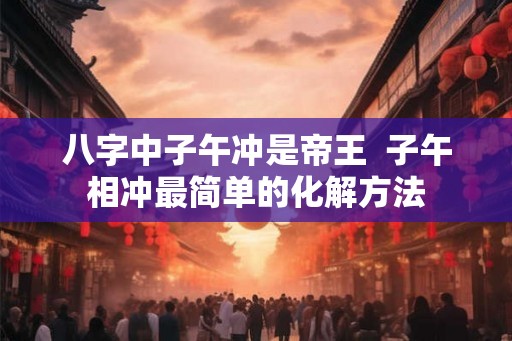 八字中子午冲是帝王  子午相冲最简单的化解方法