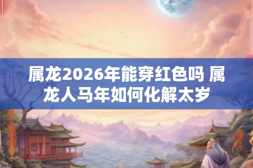 属龙2026年能穿红色吗 属龙人马年如何化解太岁
