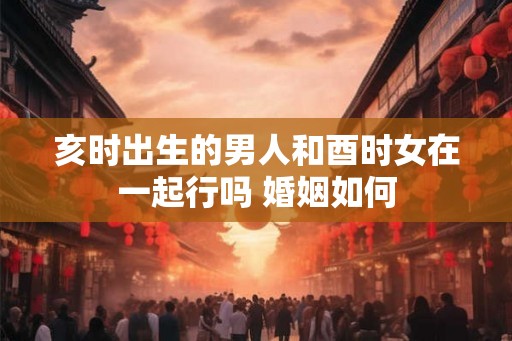 亥时出生的男人和酉时女在一起行吗 婚姻如何