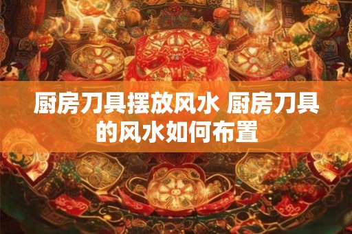 厨房刀具摆放风水 厨房刀具的风水如何布置