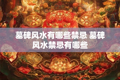 墓碑风水有哪些禁忌 墓碑风水禁忌有哪些