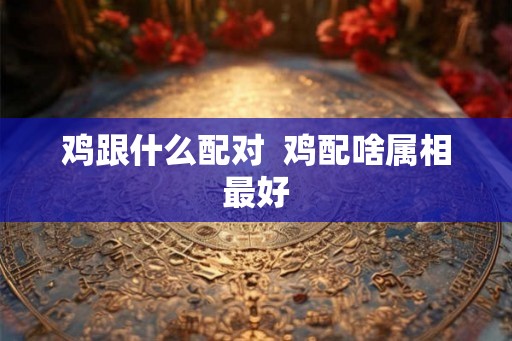 鸡跟什么配对 鸡配啥属相最好 鸡跟什么配对 鸡配啥属相最好