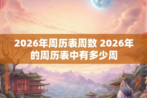 2026年周历表周数 2026年的周历表中有多少周 2026年周历表周数 2026年的周历表中有多少周