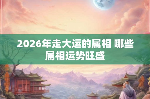 2026年走大运的属相 哪些属相运势旺盛