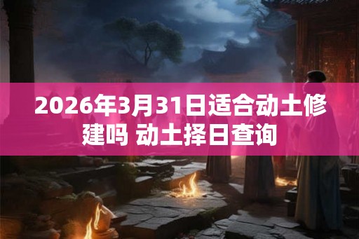 2026年3月31日适合动土修建吗 动土择日查询