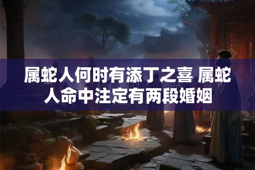 属蛇人何时有添丁之喜 属蛇人命中注定有两段婚姻 属蛇人何时有添丁之喜 属蛇人命中注定有两段婚姻