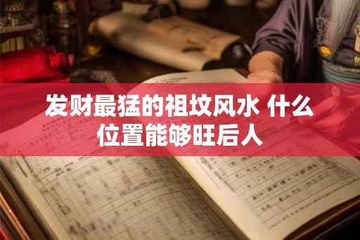发财最猛的祖坟风水 什么位置能够旺后人