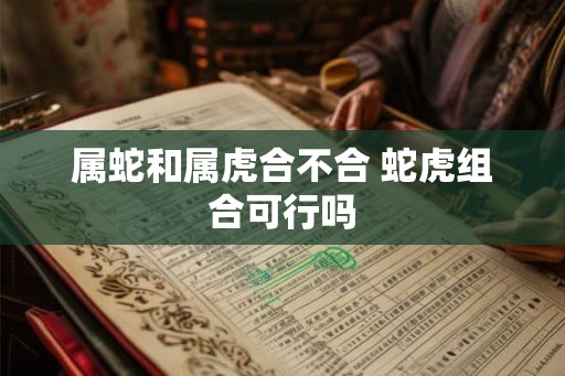 属蛇和属虎合不合 蛇虎组合可行吗