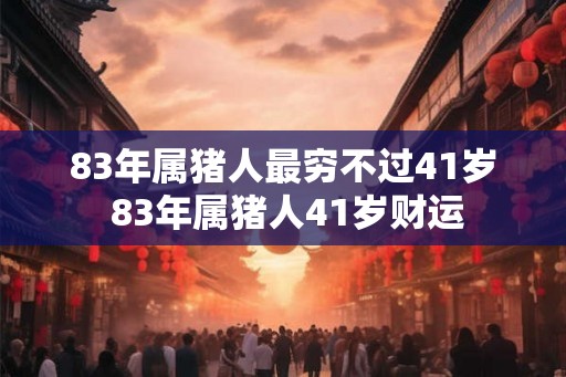 83年属猪人最穷不过41岁 83年属猪人41岁财运 83年属猪人最穷不过41岁 83年属猪人41岁财运