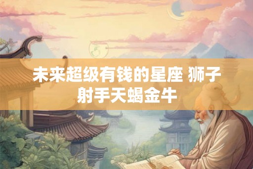 未来超级有钱的星座 狮子射手天蝎金牛 未来超级有钱的星座 狮子射手天蝎金牛