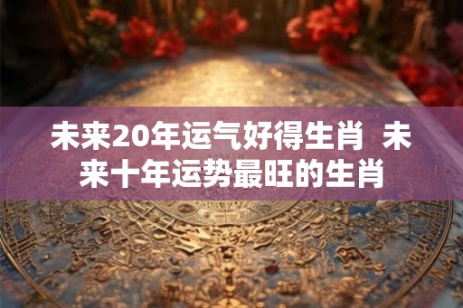 未来20年运气好得生肖  未来十年运势最旺的生肖