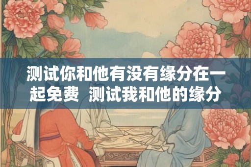 测试你和他有没有缘分在一起免费  测试我和他的缘分尽了吗