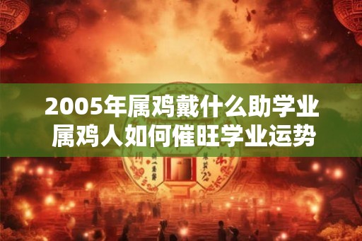 2005年属鸡戴什么助学业 属鸡人如何催旺学业运势
