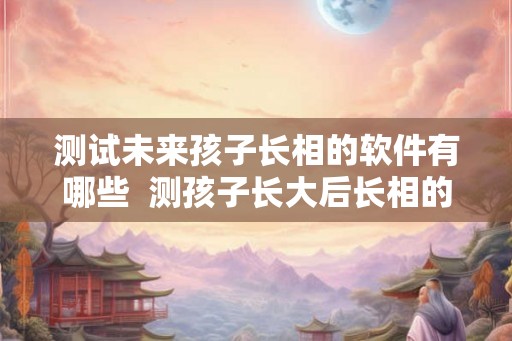 测试未来孩子长相的软件有哪些 测孩子长大后长相的软件 测试未来孩子长相的软件有哪些 测孩子长大后长相的软件