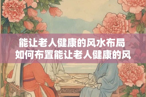 能让老人健康的风水布局 如何布置能让老人健康的风水