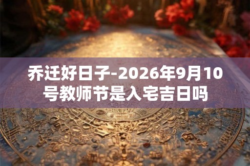 乔迁好日子-2026年9月10号教师节是入宅吉日吗 乔迁好日子-2026年9月10号教师节是入宅吉日吗
