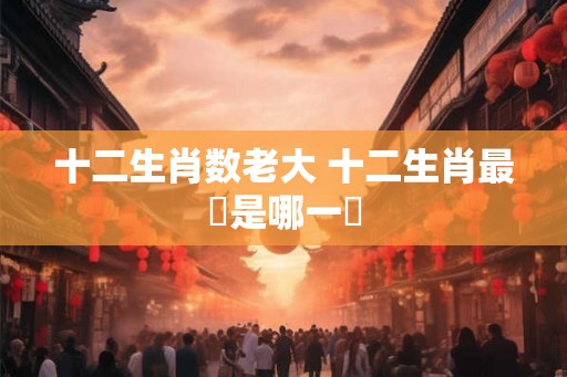 十二生肖数老大 十二生肖最強是哪一個