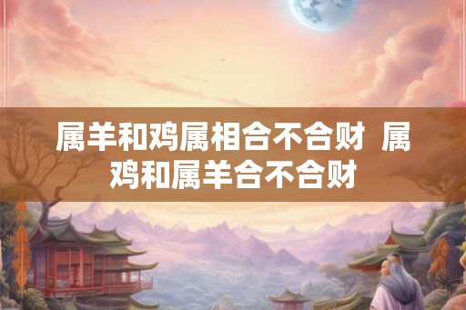 属羊和鸡属相合不合财  属鸡和属羊合不合财