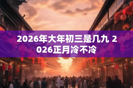 2026年大年初三是几九 2026正月冷不冷