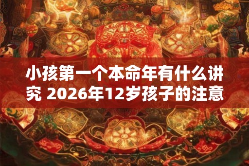 小孩第一个本命年有什么讲究 2026年12岁孩子的注意事项 小孩第一个本命年有什么讲究 2026年12岁孩子的注意事项