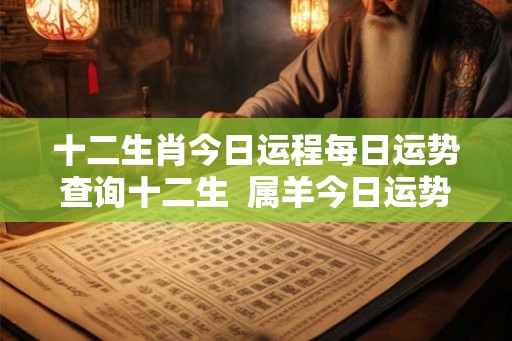 十二生肖今日运程每日运势查询十二生  属羊今日运势每日运程