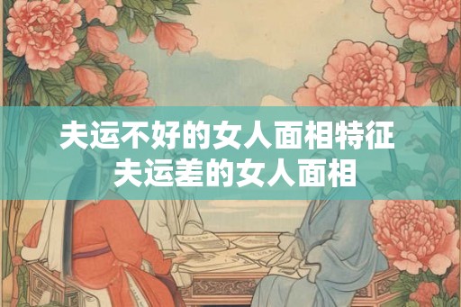夫运不好的女人面相特征 夫运差的女人面相 夫运不好的女人面相特征 夫运差的女人面相